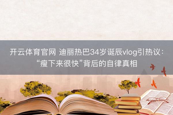 开云体育官网 迪丽热巴34岁诞辰vlog引热议：“瘦下来很快”背后的自律真相