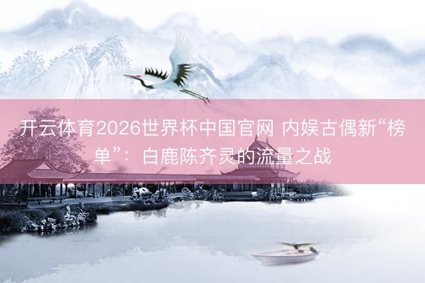 开云体育2026世界杯中国官网 内娱古偶新“榜单”：白鹿陈齐灵的流量之战