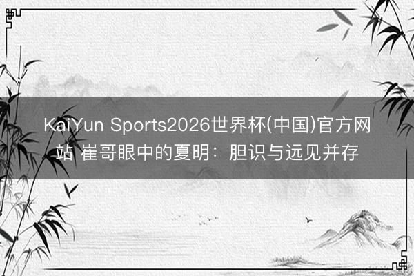 KaiYun Sports2026世界杯(中国)官方网站 崔哥眼中的夏明：胆识与远见并存