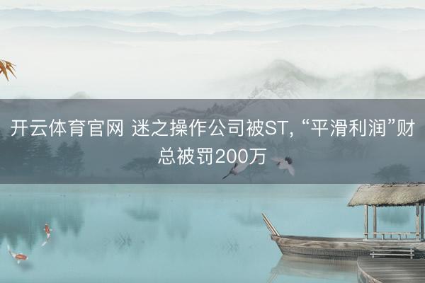 开云体育官网 迷之操作公司被ST， “平滑利润”财总被罚200万