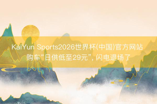 KaiYun Sports2026世界杯(中国)官方网站 购车“日供低至29元”， 闪电退场了