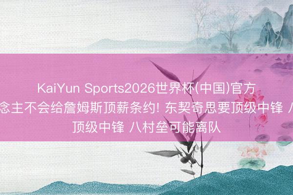 KaiYun Sports2026世界杯(中国)官方网站 曝湖东说念主不会给詹姆斯顶薪条约! 东契奇思要顶级中锋 八村垒可能离队