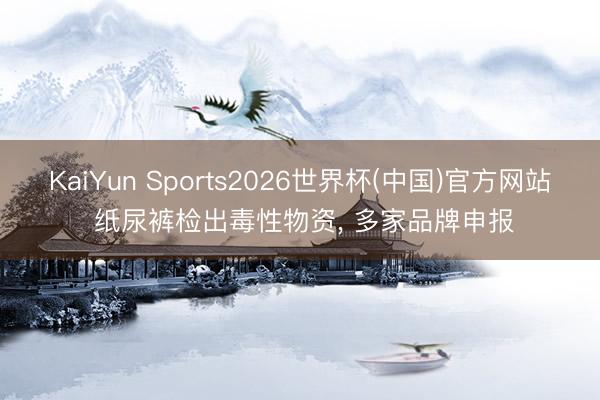 KaiYun Sports2026世界杯(中国)官方网站 纸尿裤检出毒性物资， 多家品牌申报
