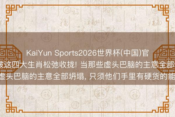KaiYun Sports2026世界杯(中国)官方网站 最后的上车契机， 被这四大生肖松弛收拢! 当那些虚头巴脑的主意全部坍塌， 只须他们手里有硬货的能活下来!