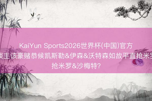 KaiYun Sports2026世界杯(中国)官方网站 湖东谈主该豪赌恭候凯斯勒&伊森&沃特森如故平直抢米罗&沙梅特?