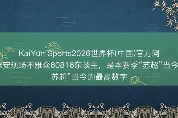 KaiYun Sports2026世界杯(中国)官方网站 南京vs淮安现场不雅众60816东谈主,是本赛季“苏超”当今的最高数字