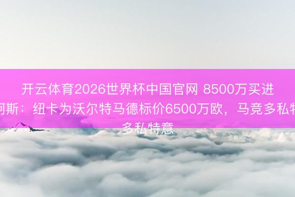 开云体育2026世界杯中国官网 8500万买进!阿斯:纽卡为沃尔特马德标价6500万欧,马竞多私特意